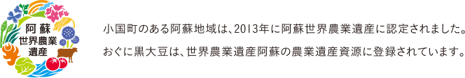 阿蘇世界農業遺産 小国町のある阿蘇地域は、2013年に阿蘇世界農業遺産に認定されました。おぐに黒大豆は、世界農業遺産阿蘇の農業遺産資源に登録されています。